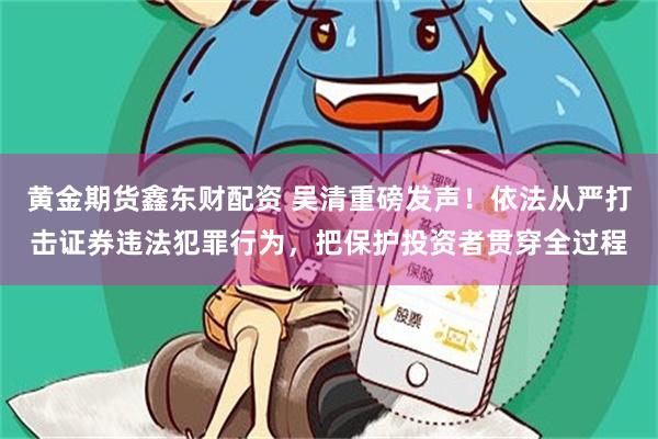 黄金期货鑫东财配资 吴清重磅发声！依法从严打击证券违法犯罪行为，把保护投资者贯穿全过程
