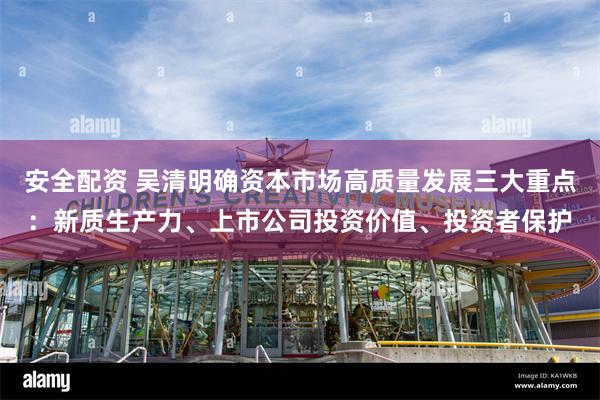 安全配资 吴清明确资本市场高质量发展三大重点：新质生产力、上市公司投资价值、投资者保护
