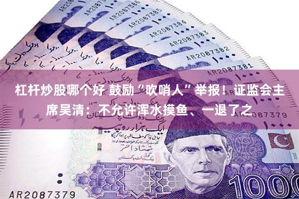 杠杆炒股哪个好 鼓励“吹哨人”举报！证监会主席吴清：不允许浑水摸鱼、一退了之