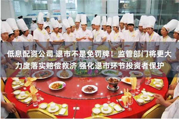 低息配资公司 退市不是免罚牌！监管部门将更大力度落实赔偿救济 强化退市环节投资者保护