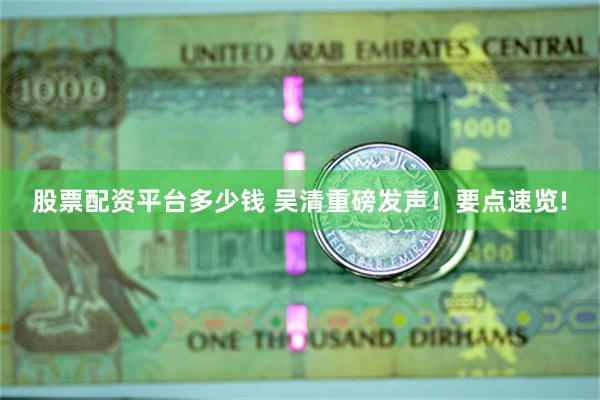 股票配资平台多少钱 吴清重磅发声！要点速览!