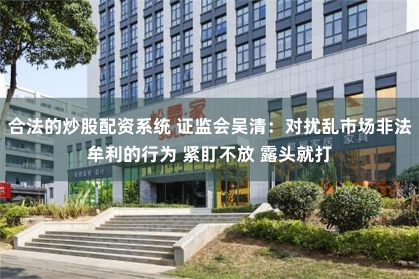 合法的炒股配资系统 证监会吴清：对扰乱市场非法牟利的行为 紧盯不放 露头就打