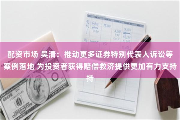 配资市场 吴清：推动更多证券特别代表人诉讼等案例落地 为投资者获得赔偿救济提供更加有力支持