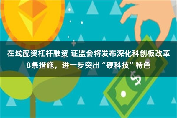 在线配资杠杆融资 证监会将发布深化科创板改革8条措施，进一步突出“硬科技”特色