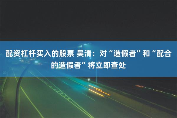 配资杠杆买入的股票 吴清：对“造假者”和“配合的造假者”将立即查处