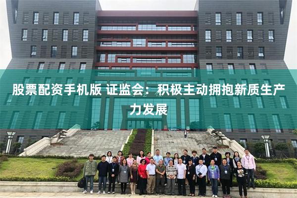 股票配资手机版 证监会：积极主动拥抱新质生产力发展