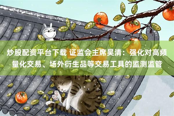 炒股配资平台下载 证监会主席吴清：强化对高频量化交易、场外衍生品等交易工具的监测监管