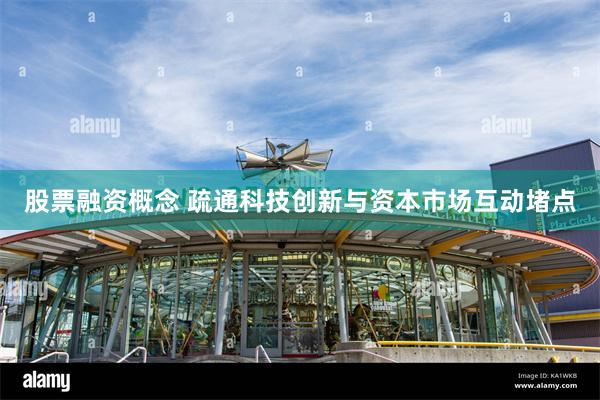 股票融资概念 疏通科技创新与资本市场互动堵点