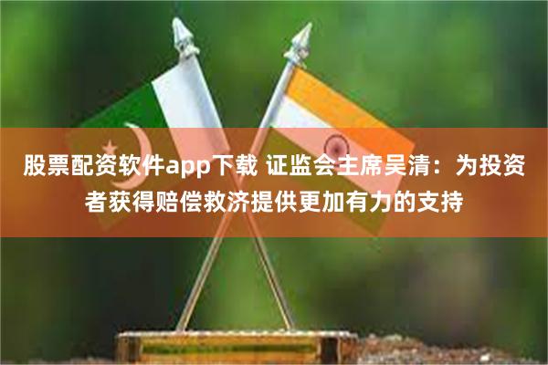 股票配资软件app下载 证监会主席吴清：为投资者获得赔偿救济提供更加有力的支持
