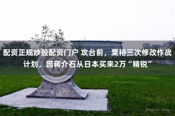 配资正规炒股配资门户 攻台前，粟裕三次修改作战计划，因蒋介石从日本买来2万“精锐”
