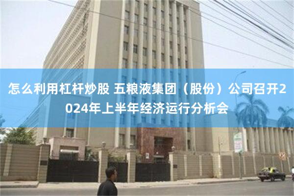 怎么利用杠杆炒股 五粮液集团（股份）公司召开2024年上半年经济运行分析会