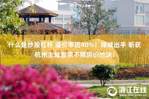 什么是炒股杠杆 溢价率近40%！绿城出手 斩获杭州主城首宗不限房价地块！