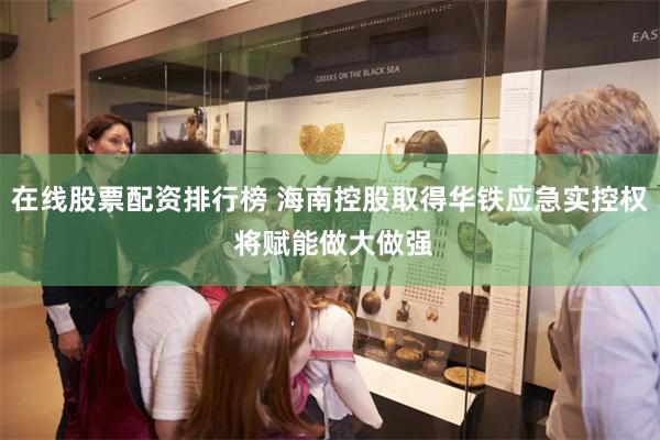 在线股票配资排行榜 海南控股取得华铁应急实控权 将赋能做大做强