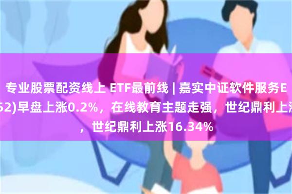 专业股票配资线上 ETF最前线 | 嘉实中证软件服务ETF(159852)早盘上涨0.2%，在线教育主题走强，世纪鼎利上涨16.34%