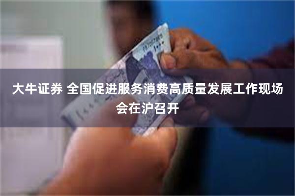 大牛证券 全国促进服务消费高质量发展工作现场会在沪召开