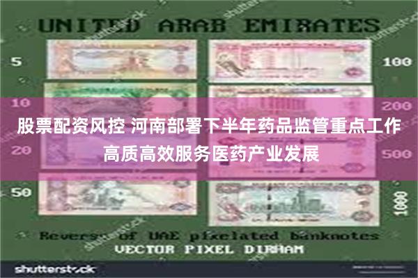 股票配资风控 河南部署下半年药品监管重点工作 高质高效服务医药产业发展