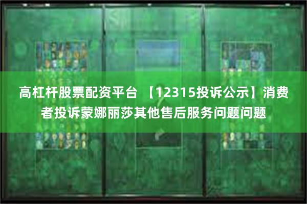 高杠杆股票配资平台 【12315投诉公示】消费者投诉蒙娜丽莎其他售后服务问题问题