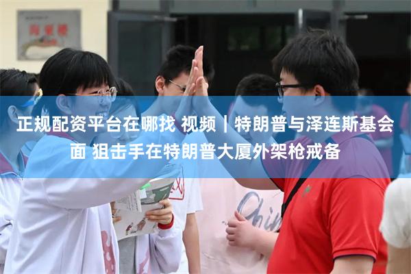 正规配资平台在哪找 视频｜特朗普与泽连斯基会面 狙击手在特朗普大厦外架枪戒备