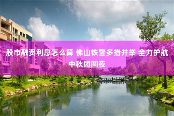 股市融资利息怎么算 佛山铁警多措并举 全力护航中秋团圆夜