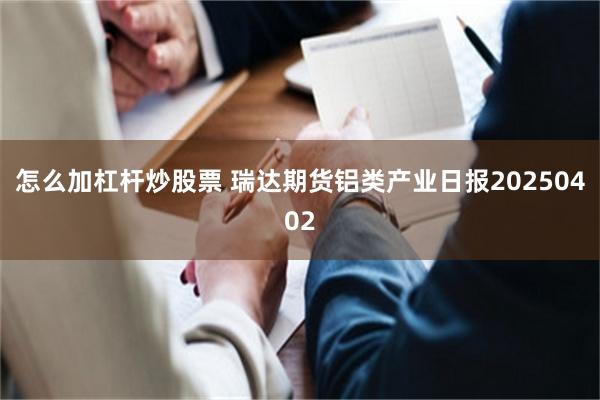 怎么加杠杆炒股票 瑞达期货铝类产业日报20250402