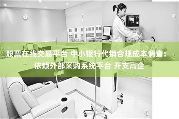 股票在线交易平台 中小银行代销合规成本调查： 依赖外部采购系统平台 开支高企