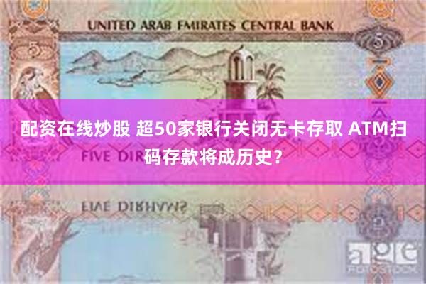 配资在线炒股 超50家银行关闭无卡存取 ATM扫码存款将成历史？