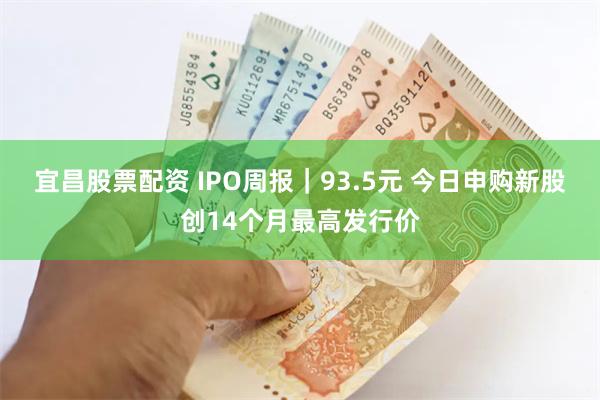 宜昌股票配资 IPO周报｜93.5元 今日申购新股创14个月最高发行价