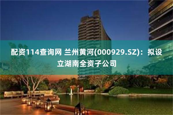 配资114查询网 兰州黄河(000929.SZ)：拟设立湖南全资子公司