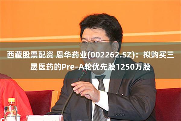 西藏股票配资 恩华药业(002262.SZ)：拟购买三晟医药的Pre-A轮优先股1250万股