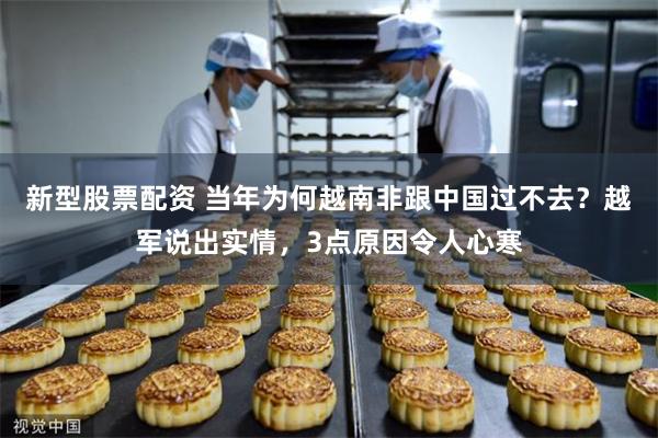 新型股票配资 当年为何越南非跟中国过不去？越军说出实情，3点原因令人心寒