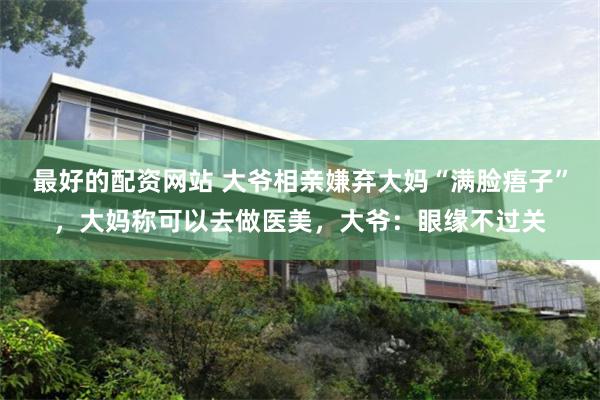 最好的配资网站 大爷相亲嫌弃大妈“满脸痦子”，大妈称可以去做医美，大爷：眼缘不过关