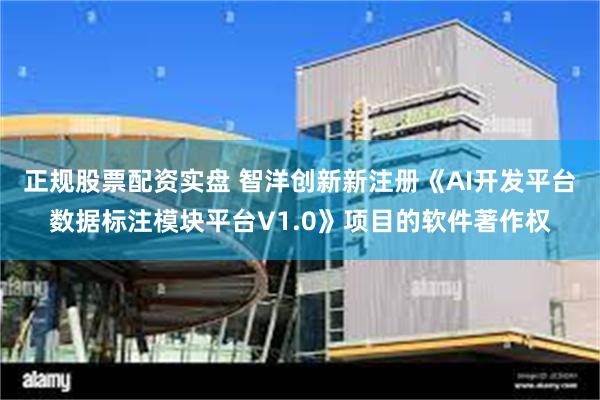 正规股票配资实盘 智洋创新新注册《AI开发平台数据标注模块平台V1.0》项目的软件著作权