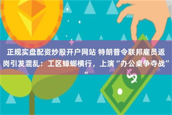正规实盘配资炒股开户网站 特朗普令联邦雇员返岗引发混乱：工区蟑螂横行，上演“办公桌争夺战”