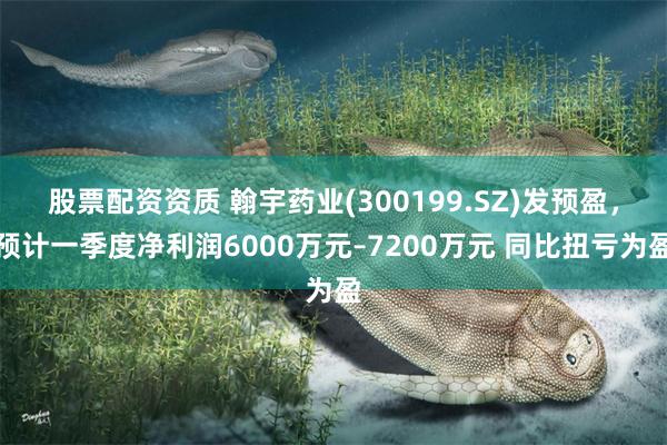 股票配资资质 翰宇药业(300199.SZ)发预盈，预计一季度净利润6000万元–7200万元 同比扭亏为盈