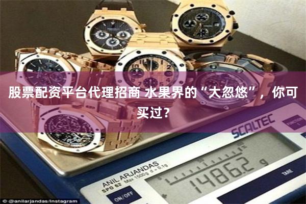 股票配资平台代理招商 水果界的“大忽悠”，你可买过？