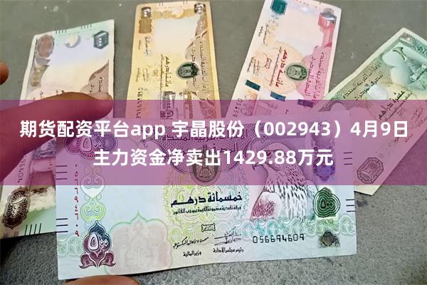 期货配资平台app 宇晶股份（002943）4月9日主力资金净卖出1429.88万元