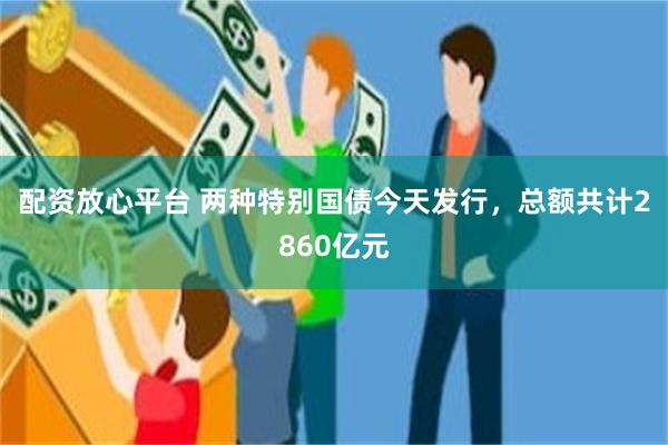 配资放心平台 两种特别国债今天发行，总额共计2860亿元