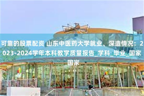 可靠的股票配资 山东中医药大学就业、深造情况：2023-2024学年本科教学质量报告_学科_毕业_国家