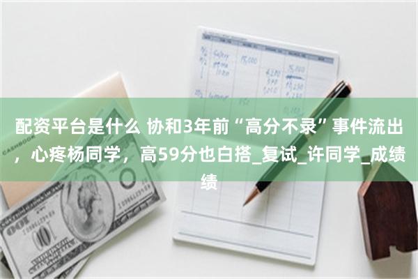 配资平台是什么 协和3年前“高分不录”事件流出，心疼杨同学，高59分也白搭_复试_许同学_成绩