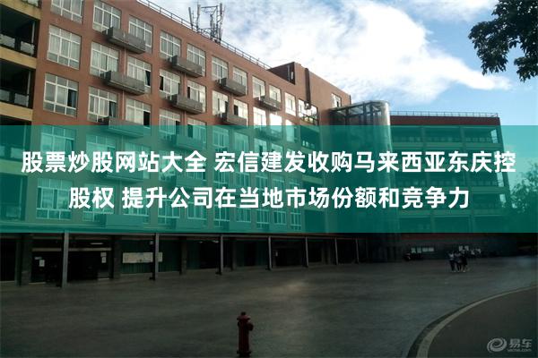 股票炒股网站大全 宏信建发收购马来西亚东庆控股权 提升公司在当地市场份额和竞争力
