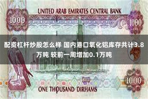 配资杠杆炒股怎么样 国内港口氧化铝库存共计3.8万吨 较前一周增加0.1万吨