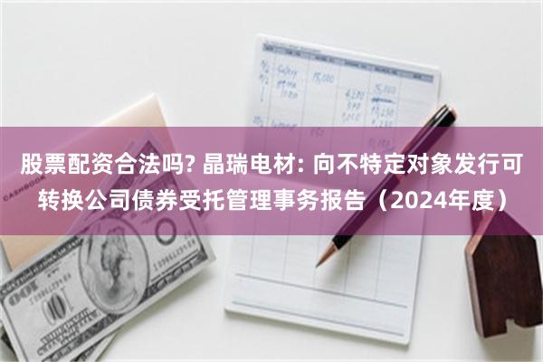 股票配资合法吗? 晶瑞电材: 向不特定对象发行可转换公司债券受托管理事务报告(2024年度)