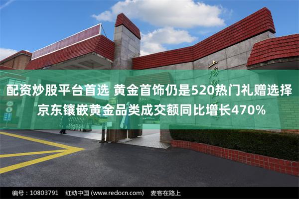 配资炒股平台首选 黄金首饰仍是520热门礼赠选择 京东镶嵌黄金品类成交额同比增长470%