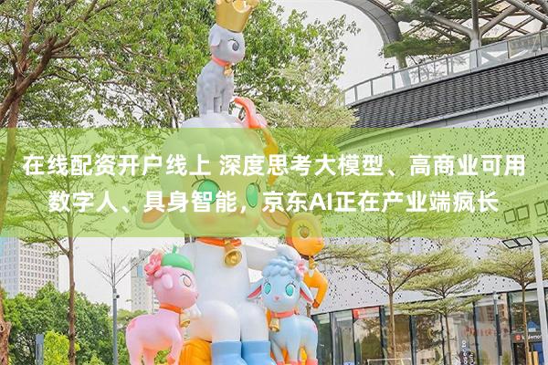 在线配资开户线上 深度思考大模型、高商业可用数字人、具身智能，京东AI正在产业端疯长