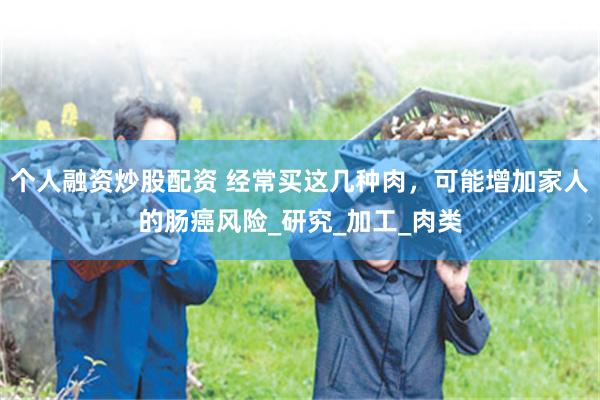 个人融资炒股配资 经常买这几种肉，可能增加家人的肠癌风险_研究_加工_肉类