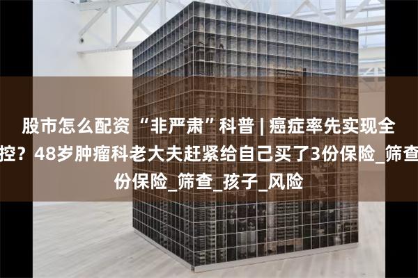 股市怎么配资 “非严肃”科普 | 癌症率先实现全生命周期硬控？48岁肿瘤科老大夫赶紧给自己买了3份保险_筛查_孩子_风险