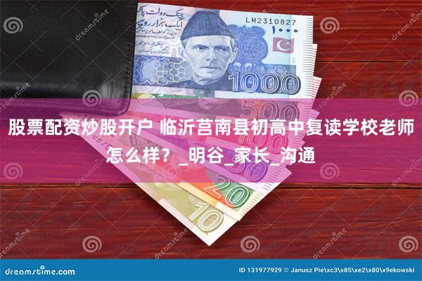 股票配资炒股开户 临沂莒南县初高中复读学校老师怎么样？_明谷_家长_沟通