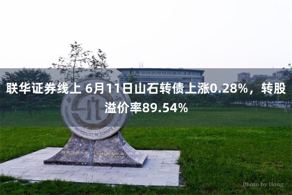 联华证券线上 6月11日山石转债上涨0.28%，转股溢价率89.54%