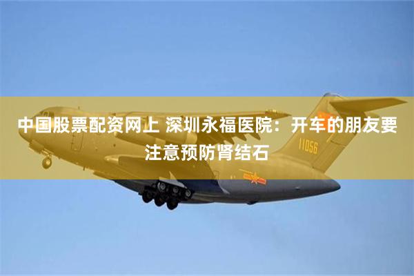 中国股票配资网上 深圳永福医院：开车的朋友要注意预防肾结石