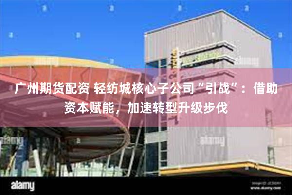 广州期货配资 轻纺城核心子公司“引战”：借助资本赋能，加速转型升级步伐